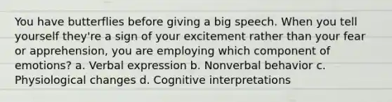 You have butterflies before giving a big speech. When you tell yourself they're a sign of your excitement rather than your fear or apprehension, you are employing which component of emotions? a. Verbal expression b. Nonverbal behavior c. Physiological changes d. Cognitive interpretations