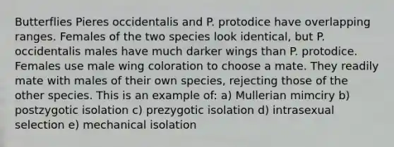 Butterflies Pieres occidentalis and P. protodice have overlapping ranges. Females of the two species look identical, but P. occidentalis males have much darker wings than P. protodice. Females use male wing coloration to choose a mate. They readily mate with males of their own species, rejecting those of the other species. This is an example of: a) Mullerian mimciry b) postzygotic isolation c) prezygotic isolation d) intrasexual selection e) mechanical isolation