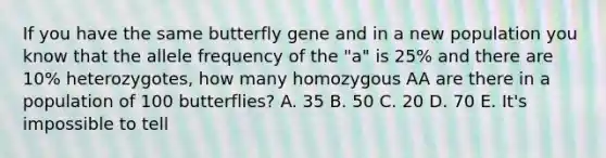 If you have the same butterfly gene and in a new population you know that the allele frequency of the "a" is 25% and there are 10% heterozygotes, how many homozygous AA are there in a population of 100 butterflies? A. 35 B. 50 C. 20 D. 70 E. It's impossible to tell