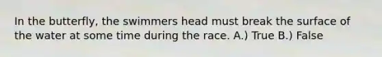 In the butterfly, the swimmers head must break the surface of the water at some time during the race. A.) True B.) False