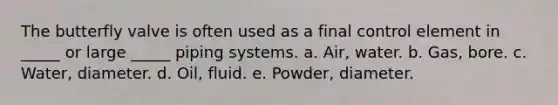 The butterfly valve is often used as a final control element in _____ or large _____ piping systems. a. Air, water. b. Gas, bore. c. Water, diameter. d. Oil, fluid. e. Powder, diameter.