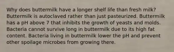 Why does buttermilk have a longer shelf life than fresh milk? Buttermilk is autoclaved rather than just pasteurized. Buttermilk has a pH above 7 that inhibits the growth of yeasts and molds. Bacteria cannot survive long in buttermilk due to its high fat content. Bacteria living in buttermilk lower the pH and prevent other spoilage microbes from growing there.