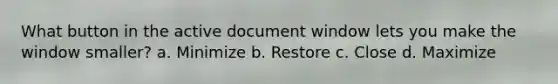 What button in the active document window lets you make the window smaller? a. Minimize b. Restore c. Close d. Maximize