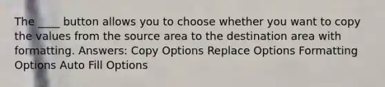 The ____ button allows you to choose whether you want to copy the values from the source area to the destination area with formatting. Answers: Copy Options Replace Options Formatting Options Auto Fill Options