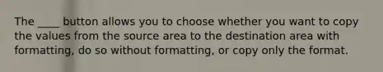 The ____ button allows you to choose whether you want to copy the values from the source area to the destination area with formatting, do so without formatting, or copy only the format.