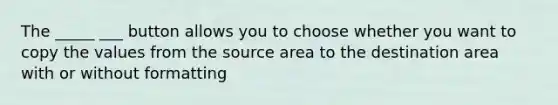 The _____ ___ button allows you to choose whether you want to copy the values from the source area to the destination area with or without formatting