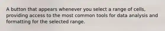 A button that appears whenever you select a range of cells, providing access to the most common tools for <a href='https://www.questionai.com/knowledge/kvJiACLfX2-data-analysis' class='anchor-knowledge'>data analysis</a> and formatting for the selected range.