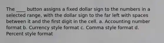 The ____ button assigns a fixed dollar sign to the numbers in a selected range, with the dollar sign to the far left with spaces between it and the first digit in the cell. a. Accounting number format b. Currency style format c. Comma style format d. Percent style format