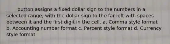 ____ button assigns a fixed dollar sign to the numbers in a selected range, with the dollar sign to the far left with spaces between it and the first digit in the cell. a. Comma style format b. Accounting number format c. Percent style format d. Currency style format