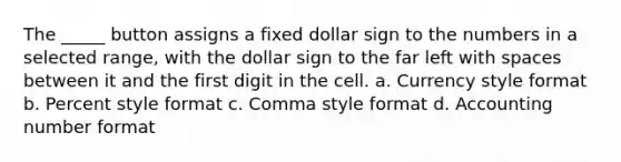 The _____ button assigns a fixed dollar sign to the numbers in a selected range, with the dollar sign to the far left with spaces between it and the first digit in the cell. a. Currency style format b. Percent style format c. Comma style format d. Accounting number format