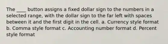 The ____ button assigns a fixed dollar sign to the numbers in a selected range, with the dollar sign to the far left with spaces between it and the first digit in the cell. a. Currency style format b. Comma style format c. Accounting number format d. Percent style format