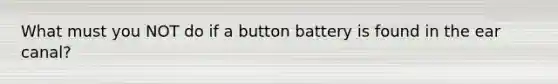 What must you NOT do if a button battery is found in the ear canal?