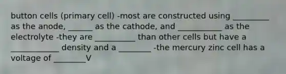 button cells (primary cell) -most are constructed using _________ as the anode, ______ as the cathode, and ___________ as the electrolyte -they are __________ than other cells but have a ____________ density and a ________ -the mercury zinc cell has a voltage of ________V