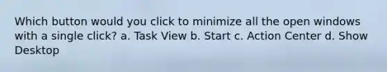 Which button would you click to minimize all the open windows with a single click? a. Task View b. Start c. Action Center d. Show Desktop