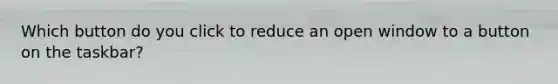 Which button do you click to reduce an open window to a button on the taskbar?