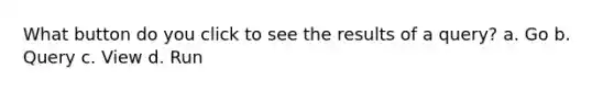 What button do you click to see the results of a query? a. Go b. Query c. View d. Run