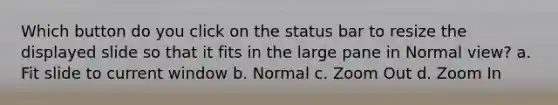 Which button do you click on the status bar to resize the displayed slide so that it fits in the large pane in Normal view? a. Fit slide to current window b. Normal c. Zoom Out d. Zoom In