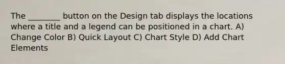 The ________ button on the Design tab displays the locations where a title and a legend can be positioned in a chart. A) Change Color B) Quick Layout C) Chart Style D) Add Chart Elements