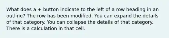 What does a + button indicate to the left of a row heading in an outline? The row has been modified. You can expand the details of that category. You can collapse the details of that category. There is a calculation in that cell.