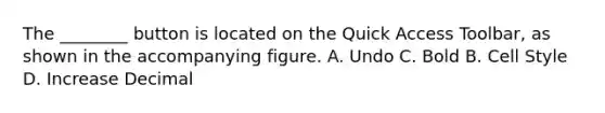 The ________ button is located on the Quick Access Toolbar, as shown in the accompanying figure. A. Undo C. Bold B. Cell Style D. Increase Decimal