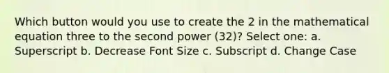 Which button would you use to create the 2 in the mathematical equation three to the second power (32)? Select one: a. Superscript b. Decrease Font Size c. Subscript d. Change Case