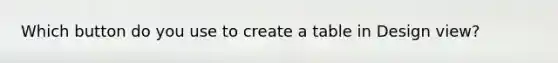 Which button do you use to create a table in Design view?