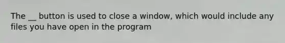 The __ button is used to close a window, which would include any files you have open in the program