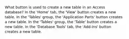 What button is used to create a new table in an Access database? In the 'Home' tab, the 'View' button creates a new table. In the 'Tables' group, the 'Application Parts' button creates a new table. In the 'Tables' group, the 'Table' button creates a new table. In the 'Database Tools' tab, the 'Add-ins' button creates a new table.