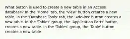 What button is used to create a new table in an Access database? In the 'Home' tab, the 'View' button creates a new table. In the 'Database Tools' tab, the 'Add-ins' button creates a new table. In the 'Tables' group, the 'Application Parts' button creates a new table. In the 'Tables' group, the 'Table' button creates a new table