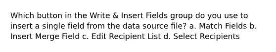 Which button in the Write & Insert Fields group do you use to insert a single field from the data source file? a. Match Fields b. Insert Merge Field c. Edit Recipient List d. Select Recipients