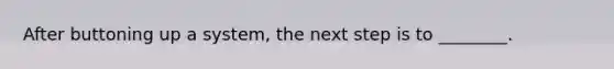 After buttoning up a system, the next step is to ________.