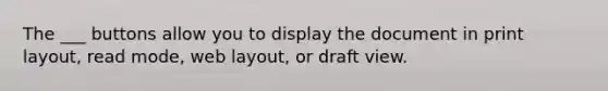 The ___ buttons allow you to display the document in print layout, read mode, web layout, or draft view.