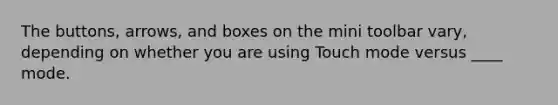 The buttons, arrows, and boxes on the mini toolbar vary, depending on whether you are using Touch mode versus ____ mode.