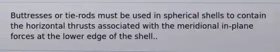 Buttresses or tie-rods must be used in spherical shells to contain the horizontal thrusts associated with the meridional in-plane forces at the lower edge of the shell..