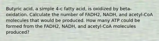 Butyric acid, a simple 4-c fatty acid, is oxidized by beta-oxidation. Calculate the number of FADH2, NADH, and acetyl-CoA molecules that would be produced. How many ATP could be formed from the FADH2, NADH, and acetyl-CoA molecules produced?