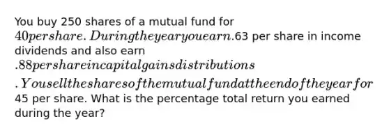 You buy 250 shares of a mutual fund for 40 per share. During the year you earn.63 per share in income dividends and also earn .88 per share in capital gains distributions. You sell the shares of the mutual fund at the end of the year for45 per share. What is the percentage total return you earned during the year?