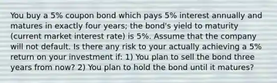 You buy a 5% coupon bond which pays 5% interest annually and matures in exactly four years; the bond's yield to maturity (current market interest rate) is 5%. Assume that the company will not default. Is there any risk to your actually achieving a 5% return on your investment if: 1) You plan to sell the bond three years from now? 2) You plan to hold the bond until it matures?