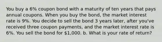 You buy a 6% coupon bond with a maturity of ten years that pays annual coupons. When you buy the bond, the market interest rate is 9%. You decide to sell the bond 3 years later, after you've received three coupon payments, and the market interest rate is 6%. You sell the bond for 1,000. b. What is your rate of return?