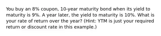 You buy an 8% coupon, 10-year maturity bond when its yield to maturity is 9%. A year later, the yield to maturity is 10%. What is your rate of return over the year? (Hint: YTM is just your required return or discount rate in this example.)