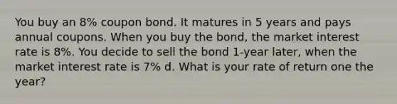 You buy an 8% coupon bond. It matures in 5 years and pays annual coupons. When you buy the bond, the market interest rate is 8%. You decide to sell the bond 1-year later, when the market interest rate is 7% d. What is your rate of return one the year?