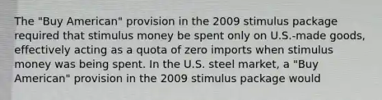 The "Buy American" provision in the 2009 stimulus package required that stimulus money be spent only on U.S.-made goods, effectively acting as a quota of zero imports when stimulus money was being spent. In the U.S. steel market, a "Buy American" provision in the 2009 stimulus package would