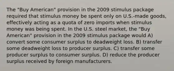 The "Buy American" provision in the 2009 stimulus package required that stimulus money be spent only on U.S.-made goods, effectively acting as a quota of zero imports when stimulus money was being spent. In the U.S. steel market, the "Buy American" provision in the 2009 stimulus package would A) convert some consumer surplus to deadweight loss. B) transfer some deadweight loss to producer surplus. C) transfer some producer surplus to consumer surplus. D) reduce the producer surplus received by foreign manufacturers.