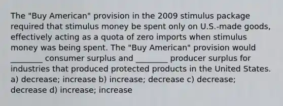 The "Buy American" provision in the 2009 stimulus package required that stimulus money be spent only on U.S.-made goods, effectively acting as a quota of zero imports when stimulus money was being spent. The "Buy American" provision would ________ consumer surplus and ________ producer surplus for industries that produced protected products in the United States. a) decrease; increase b) increase; decrease c) decrease; decrease d) increase; increase