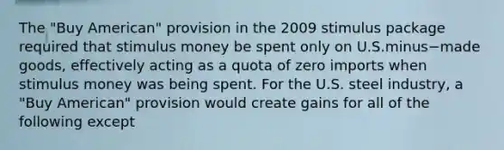 The​ "Buy American" provision in the 2009 stimulus package required that stimulus money be spent only on U.S.minus−made ​goods, effectively acting as a quota of zero imports when stimulus money was being spent. For the U.S. steel​ industry, a​ "Buy American" provision would create gains for all of the following except