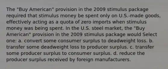 The "Buy American" provision in the 2009 stimulus package required that stimulus money be spent only on U.S.-made goods, effectively acting as a quota of zero imports when stimulus money was being spent. In the U.S. steel market, the "Buy American" provision in the 2009 stimulus package would Select one: a. convert some consumer surplus to deadweight loss. b. transfer some deadweight loss to producer surplus. c. transfer some producer surplus to consumer surplus. d. reduce the producer surplus received by foreign manufacturers.