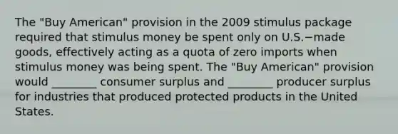 The​ "Buy American" provision in the 2009 stimulus package required that stimulus money be spent only on U.S.−made ​goods, effectively acting as a quota of zero imports when stimulus money was being spent. The​ "Buy American" provision would​ ________ consumer surplus and​ ________ producer surplus for industries that produced protected products in the United States.