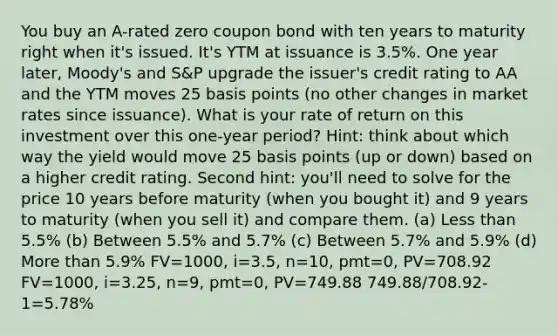 You buy an A-rated zero coupon bond with ten years to maturity right when it's issued. It's YTM at issuance is 3.5%. One year later, Moody's and S&P upgrade the issuer's credit rating to AA and the YTM moves 25 basis points (no other changes in market rates since issuance). What is your rate of return on this investment over this one-year period? Hint: think about which way the yield would move 25 basis points (up or down) based on a higher credit rating. Second hint: you'll need to solve for the price 10 years before maturity (when you bought it) and 9 years to maturity (when you sell it) and compare them. (a) Less than 5.5% (b) Between 5.5% and 5.7% (c) Between 5.7% and 5.9% (d) More than 5.9% FV=1000, i=3.5, n=10, pmt=0, PV=708.92 FV=1000, i=3.25, n=9, pmt=0, PV=749.88 749.88/708.92-1=5.78%