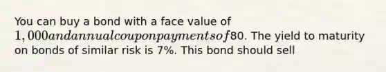 You can buy a bond with a face value of 1,000 and annual coupon payments of80. The yield to maturity on bonds of similar risk is 7%. This bond should sell