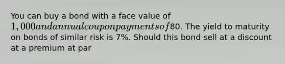 You can buy a bond with a face value of 1,000 and annual coupon payments of80. The yield to maturity on bonds of similar risk is 7%. Should this bond sell at a discount at a premium at par