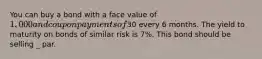 You can buy a bond with a face value of 1,000 and coupon payments of30 every 6 months. The yield to maturity on bonds of similar risk is 7%. This bond should be selling _ par.